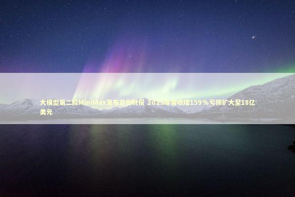 大模型第二股MiniMax发布首份财报 2025年营收增159%亏损扩大至18亿美元