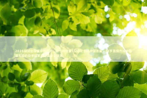 2026胡润全球富豪榜出炉：张一鸣财富5500亿坐稳中国首富，31岁张俊杰成中国最年轻的白手起家十亿美金企业家