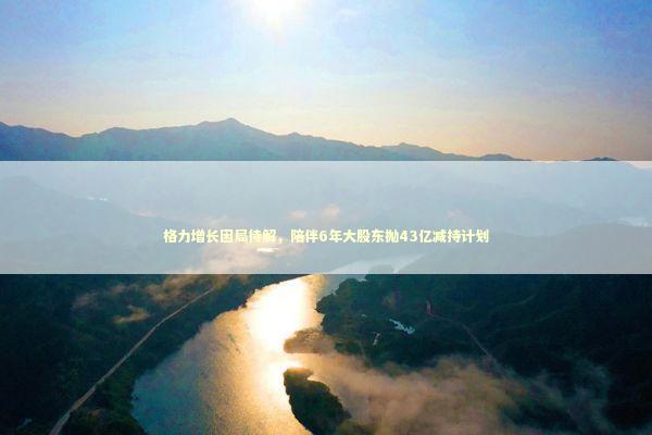 格力增长困局待解，陪伴6年大股东抛43亿减持计划