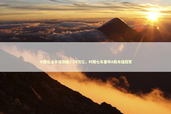 中国石油市值突破2.14万亿，时隔七年重夺A股市值冠军