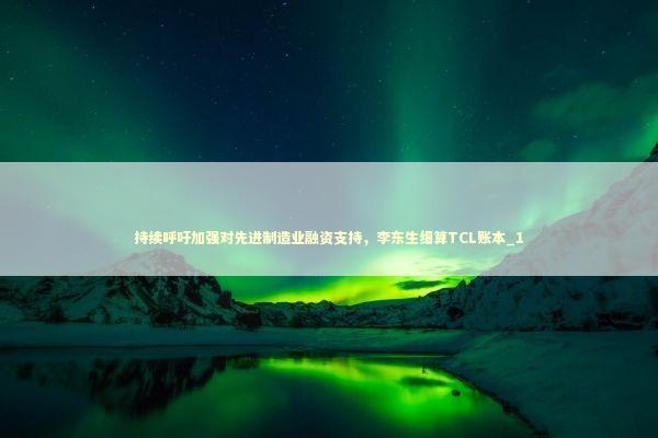 持续呼吁加强对先进制造业融资支持，李东生细算TCL账本_1