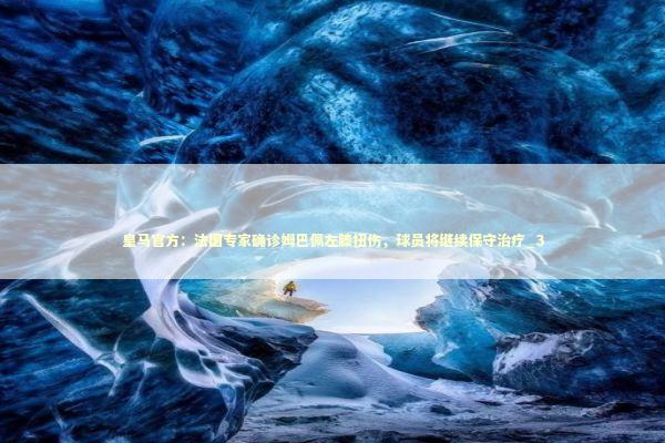 皇马官方：法国专家确诊姆巴佩左膝扭伤，球员将继续保守治疗_3