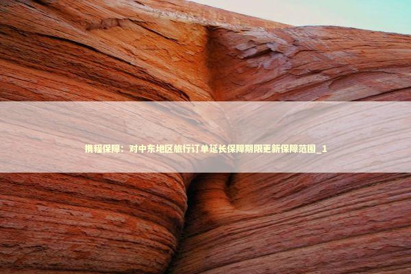 携程保障：对中东地区旅行订单延长保障期限更新保障范围_1