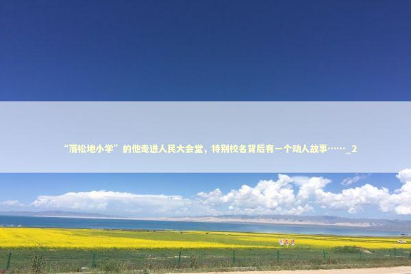 “落松地小学”的他走进人民大会堂，特别校名背后有一个动人故事……_2