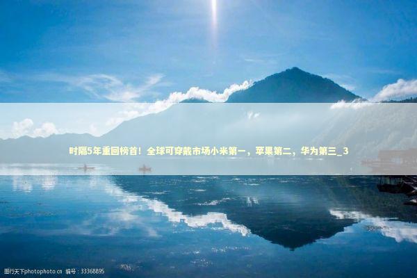 时隔5年重回榜首！全球可穿戴市场小米第一，苹果第二，华为第三_3
