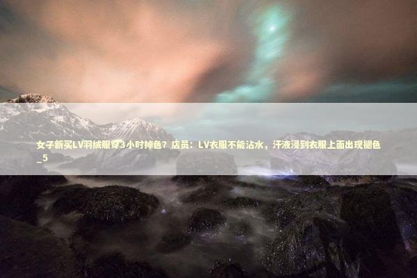 女子新买LV羽绒服穿3小时掉色？店员：LV衣服不能沾水，汗液浸到衣服上面出现褪色_5