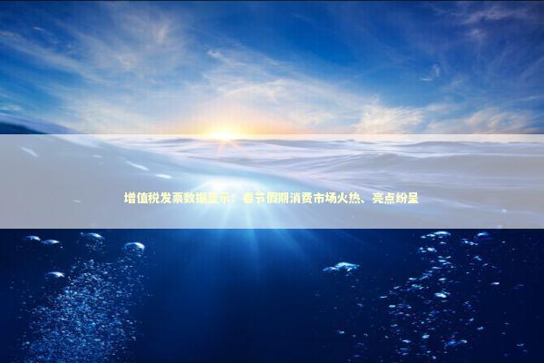 增值税发票数据显示：春节假期消费市场火热、亮点纷呈