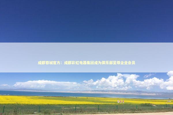 成都蓉城官方：成都彩虹电器集团成为俱乐部至尊企业会员