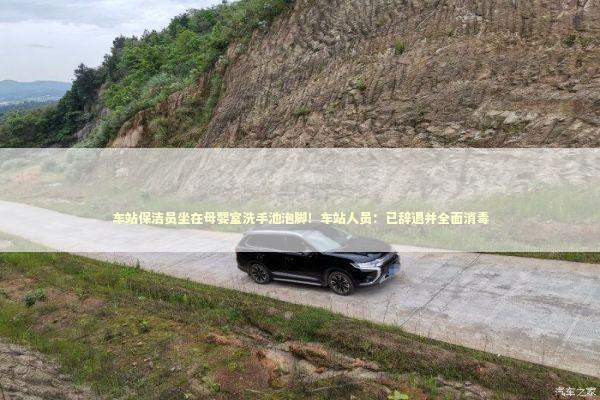 车站保洁员坐在母婴室洗手池泡脚！车站人员：已辞退并全面消毒