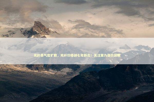 光的景气度扩散，光纤价格创七年新高！关注算力涨价周期