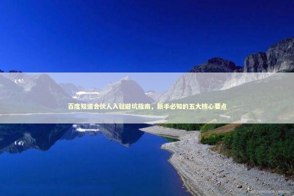 百度知道合伙人入驻避坑指南，新手必知的五大核心要点 企业服务