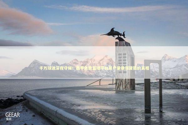 千万球迷深夜守候！西甲免费直播平台用户量暴涨背后的真相